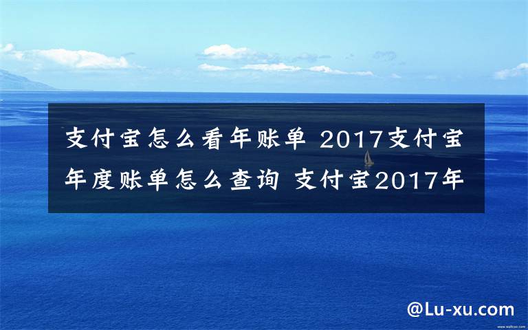 支付宝怎么看年账单 2017支付宝年度账单怎么查询 支付宝2017年账单怎么看附查询方法