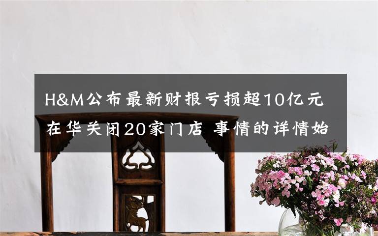 H&M公布最新财报亏损超10亿元 在华关闭20家门店 事情的详情始末是怎么样了!