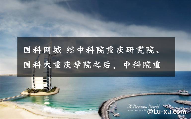 国科网城 继中科院重庆研究院、国科大重庆学院之后,中科院重庆科学中心落户西部科学城这一次,科技“国家队”将给重庆带来什么?