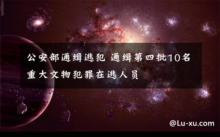 公安部通缉逃犯 通缉第四批10名重大文物犯罪在逃人员