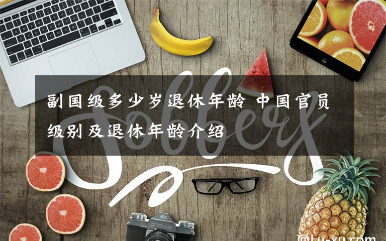 副国级多少岁退休年龄 中国官员级别及退休年龄介绍