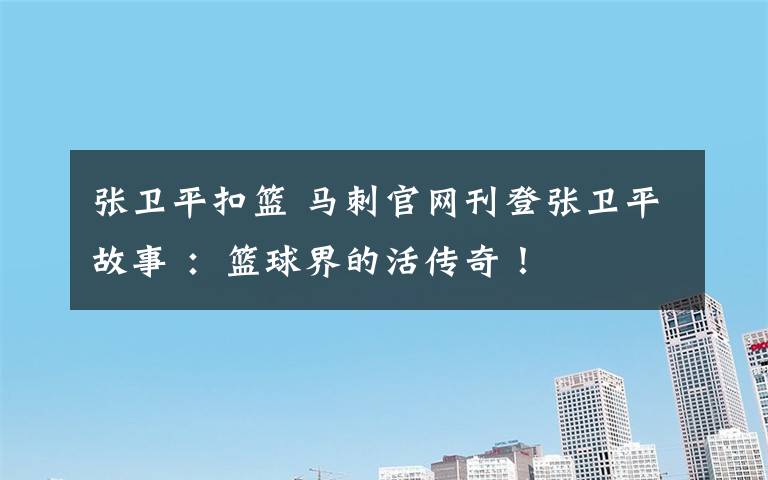 张卫平扣篮 马刺官网刊登张卫平故事 :篮球界的活传奇!