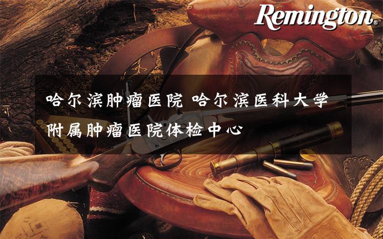 哈尔滨肿瘤医院 哈尔滨医科大学附属肿瘤医院体检中心