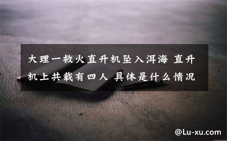 大理一救火直升机坠入洱海 直升机上共载有四人 具体是什么情况?