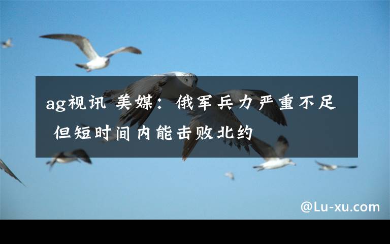 ag视讯 美媒：俄军兵力严重不足 但短时间内能击败北约