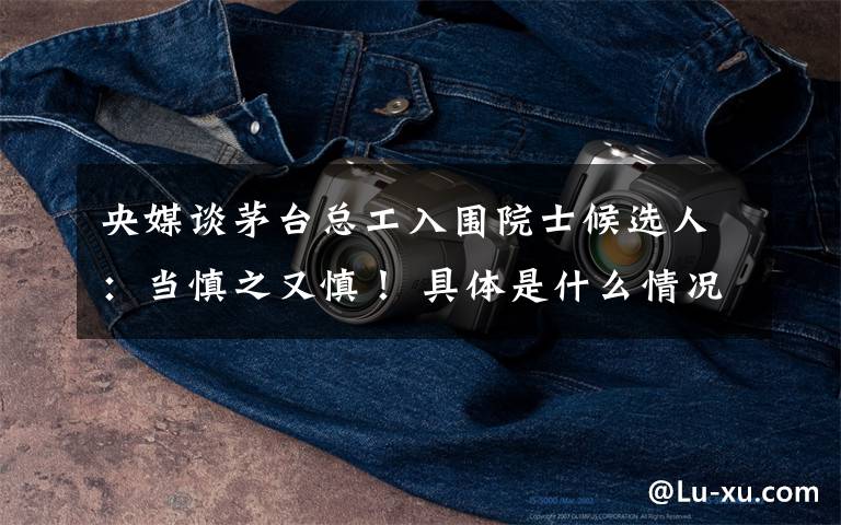 央媒谈茅台总工入围院士候选人:当慎之又慎! 具体是什么情况?