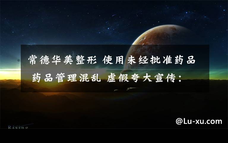 常德华美整形 使用未经批准药品 药品管理混乱 虚假夸大宣传:我市给医疗美容行业“整整形”