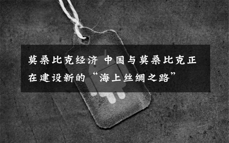 莫桑比克经济 中国与莫桑比克正在建设新的“海上丝绸之路”