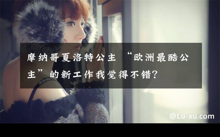 摩纳哥夏洛特公主 “欧洲最酷公主”的新工作我觉得不错?