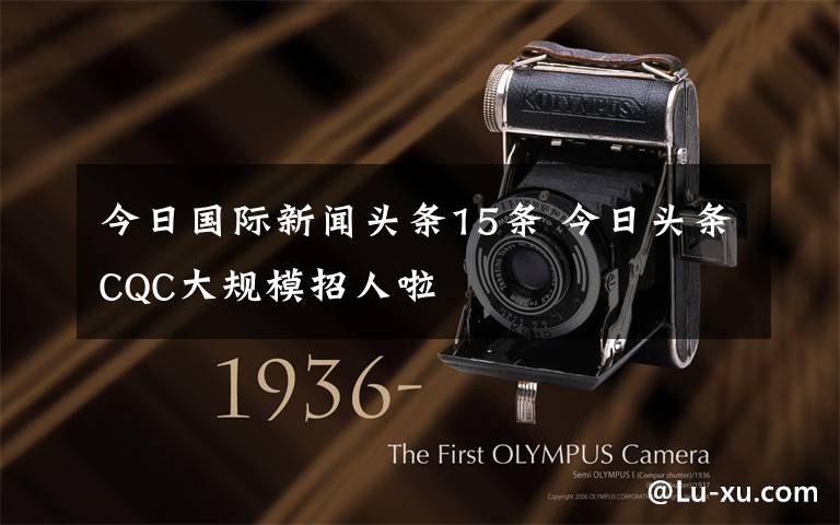 今日国际新闻头条15条 今日头条CQC大规模招人啦