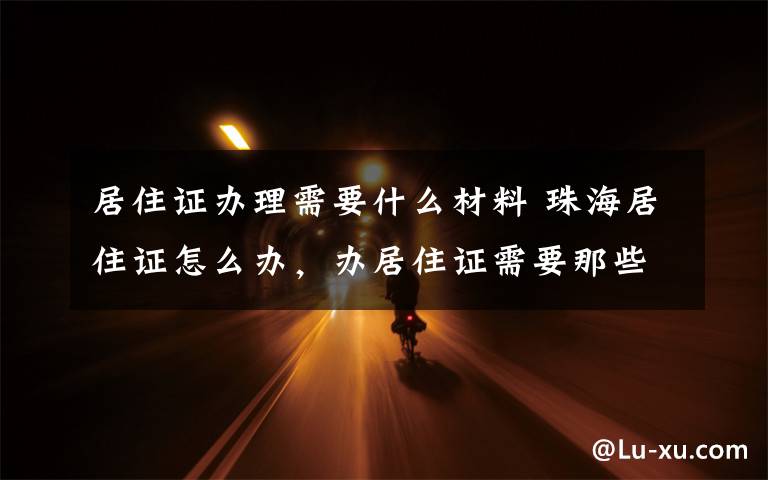 居住证办理需要什么材料 珠海居住证怎么办,办居住证需要那些材料以及流程,想知道的,来这里看看~