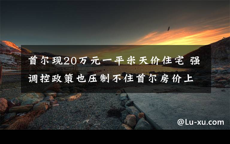 首尔现20万元一平米天价住宅 强调控政策也压制不住首尔房价上涨 事情经过真相揭秘!