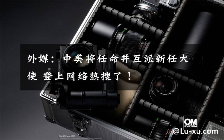 外媒:中美将任命并互派新任大使 登上网络热搜了!