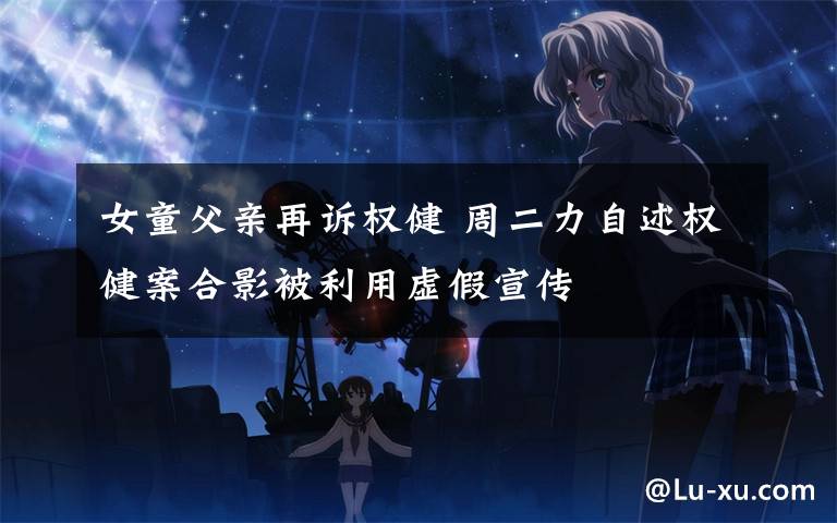 女童父亲再诉权健 周二力自述权健案合影被利用虚假宣传