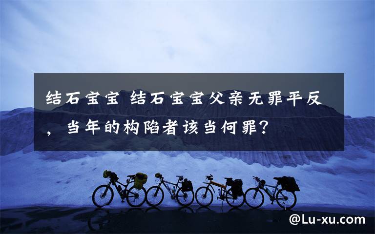 结石宝宝 结石宝宝父亲无罪平反,当年的构陷者该当何罪?