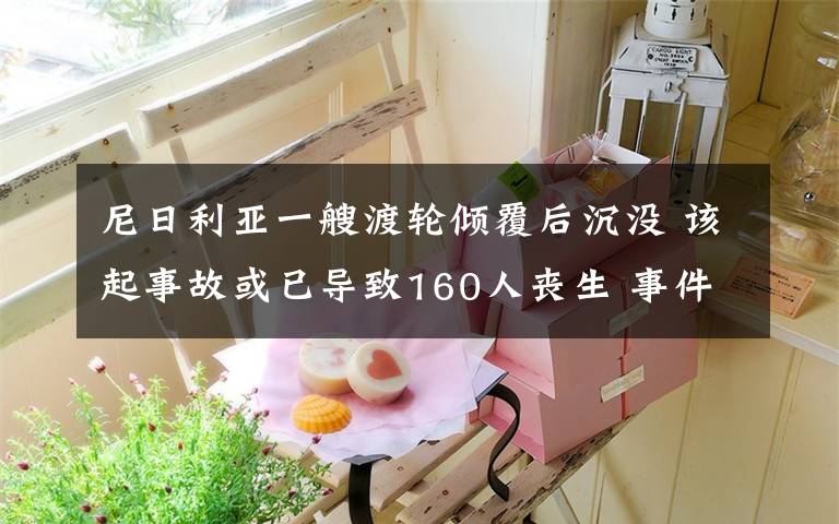 尼日利亚一艘渡轮倾覆后沉没 该起事故或已导致160人丧生 事件详情始末介绍！