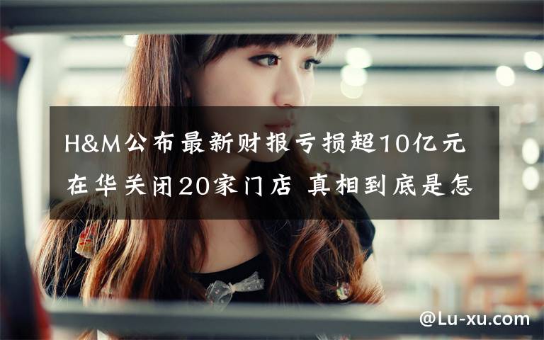 H&M公布最新财报亏损超10亿元 在华关闭20家门店 真相到底是怎样的?