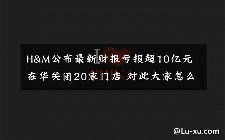 H&M公布最新财报亏损超10亿元 在华关闭20家门店 对此大家怎么看?