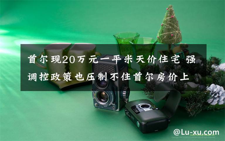首尔现20万元一平米天价住宅 强调控政策也压制不住首尔房价上涨 还原事发经过及背后原因!