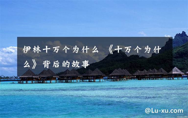 伊林十万个为什么 《十万个为什么》背后的故事