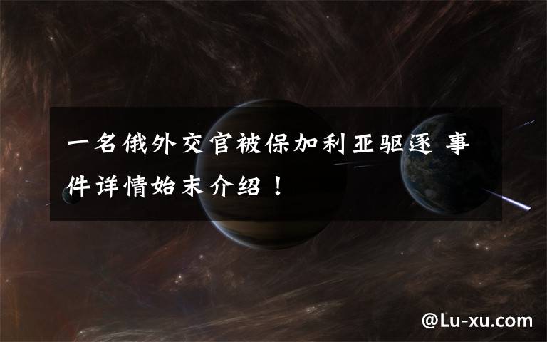 一名俄外交官被保加利亚驱逐 事件详情始末介绍!