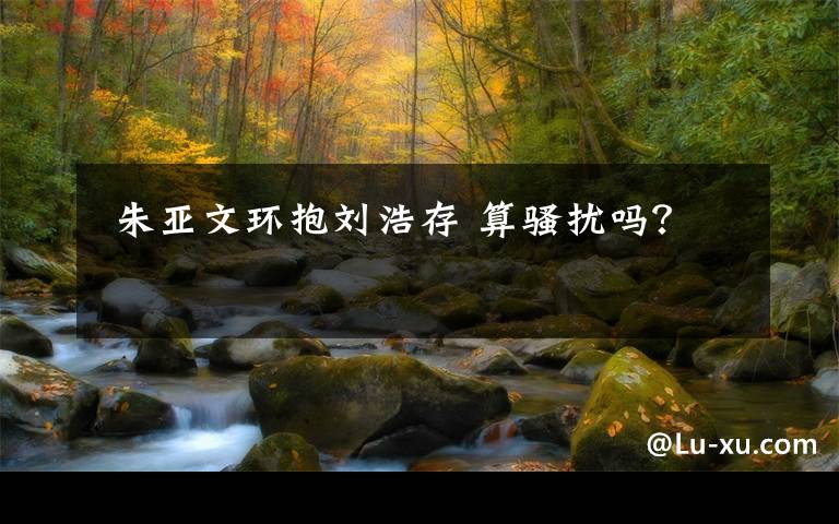 朱亚文环抱刘浩存 算骚扰吗?