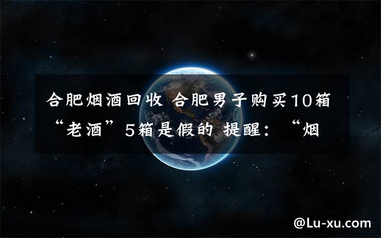 合肥烟酒回收 合肥男子购买10箱“老酒”5箱是假的 提醒:“烟酒回收”属违法经营