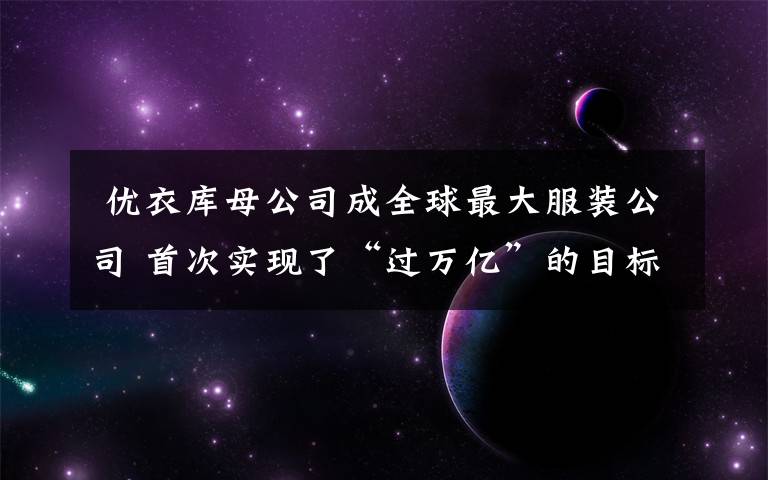 优衣库母公司成全球最大服装公司 首次实现了“过万亿”的目标