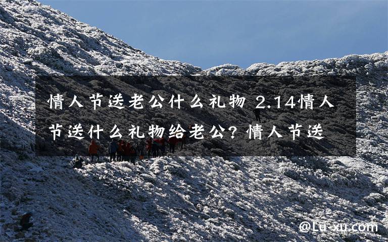 情人节送老公什么礼物 2.14情人节送什么礼物给老公? 情人节送老公礼物推荐