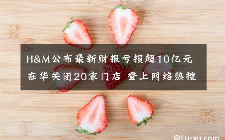 H&M公布最新财报亏损超10亿元 在华关闭20家门店 登上网络热搜了!