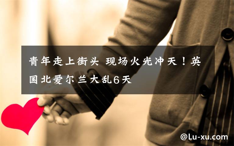 青年走上街头 现场火光冲天!英国北爱尔兰大乱6天