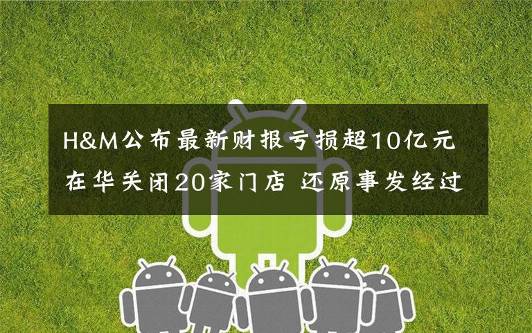 H&M公布最新财报亏损超10亿元 在华关闭20家门店 还原事发经过及背后真相!