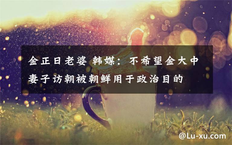 金正日老婆 韩媒：不希望金大中妻子访朝被朝鲜用于政治目的