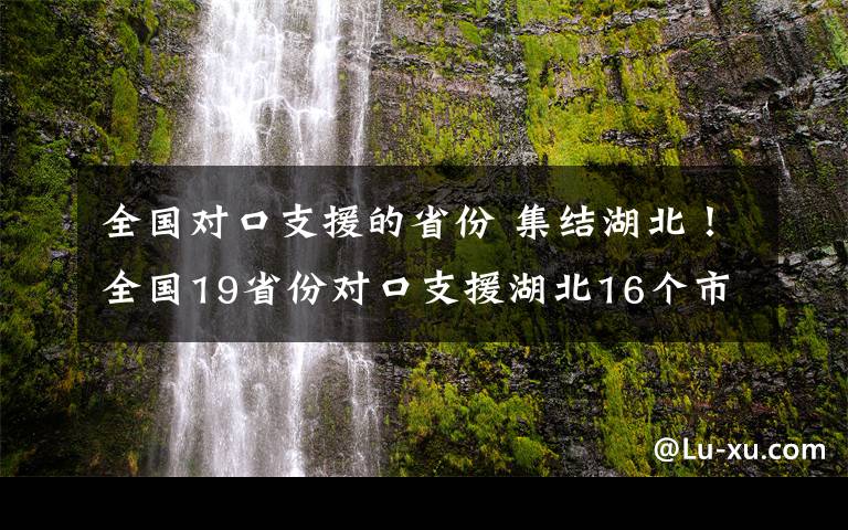 全国对口支援的省份 集结湖北！全国19省份对口支援湖北16个市州