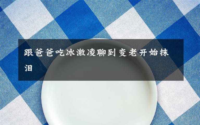 跟爸爸吃冰激凌聊到变老开始抹泪