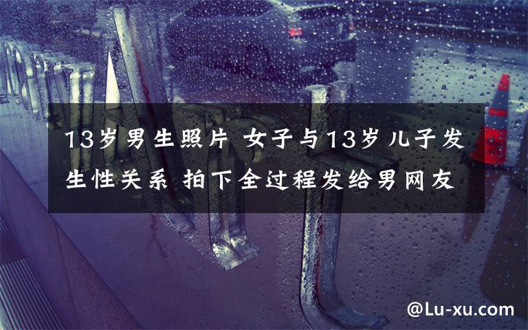 13岁男生照片 女子与13岁儿子发生性关系 拍下全过程发给男网友