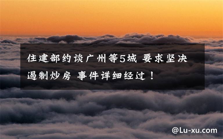 住建部约谈广州等5城 要求坚决遏制炒房 事件详细经过!