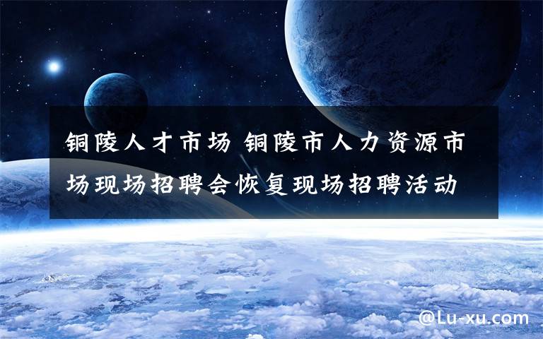 铜陵人才市场 铜陵市人力资源市场现场招聘会恢复现场招聘活动啦!