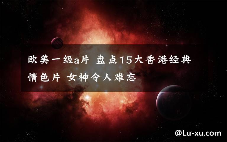 欧美一级a片 盘点15大香港经典情色片 女神令人难忘