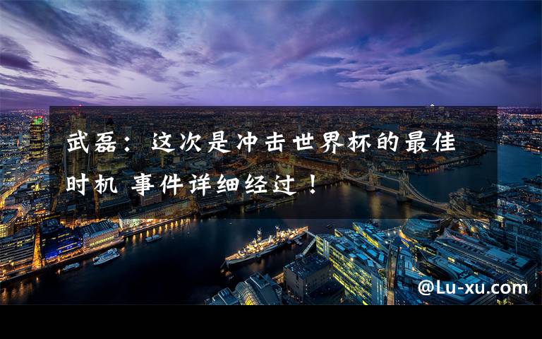 武磊：这次是冲击世界杯的最佳时机 事件详细经过！