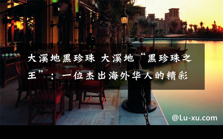 大溪地黑珍珠 大溪地“黑珍珠之王”:一位杰出海外华人的精彩传奇人生