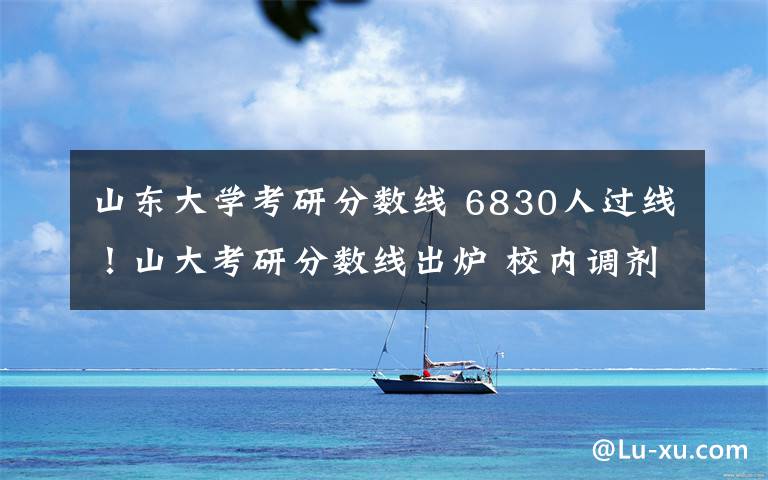 山东大学考研分数线 6830人过线!山大考研分数线出炉 校内调剂需满足11个条件