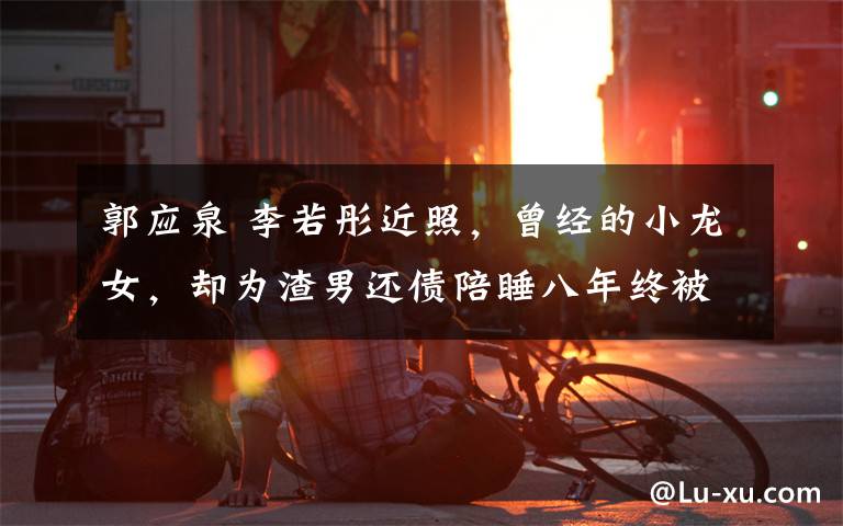 郭应泉 李若彤近照,曾经的小龙女,却为渣男还债陪睡八年终被甩患抑郁症