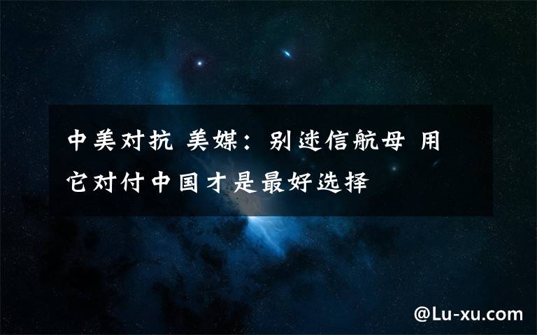 中美对抗 美媒:别迷信航母 用它对付中国才是最好选择