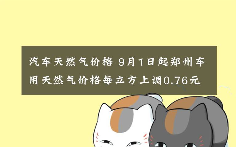汽车天然气价格 9月1日起郑州车用天然气价格每立方上调0.76元