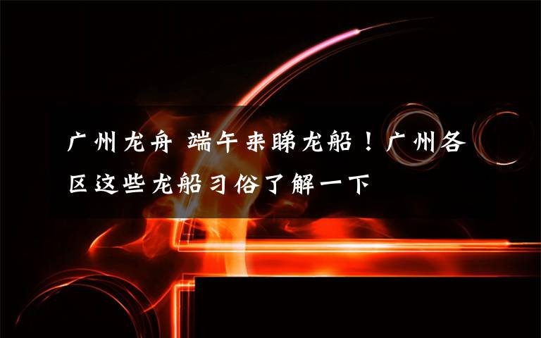 广州龙舟 端午来睇龙船！广州各区这些龙船习俗了解一下