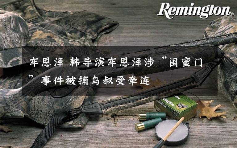 车恩泽 韩导演车恩泽涉“闺蜜门”事件被捕鸟叔受牵连