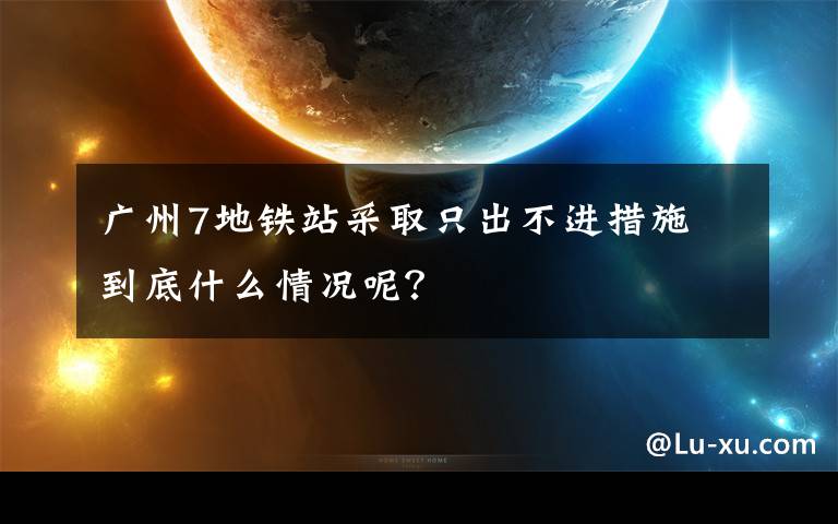 广州7地铁站采取只出不进措施 到底什么情况呢?