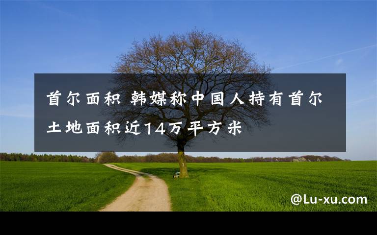 首尔面积 韩媒称中国人持有首尔土地面积近14万平方米