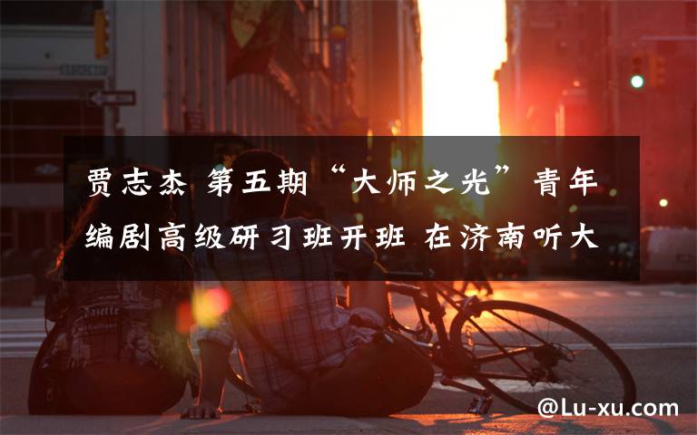 贾志杰 第五期“大师之光”青年编剧高级研习班开班 在济南听大师的“编剧之道”